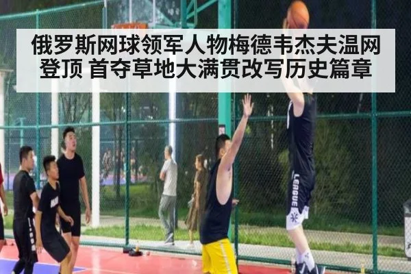 俄罗斯网球领军人物梅德韦杰夫温网登顶 首夺草地大满贯改写历史篇章